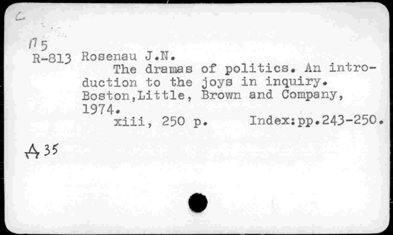 ﻿/7 5 R-813
Rosenau J.N.
The dramas of politics. An introduction to the joys in inquiry. Boston,Littie, Brown and Company, 1974.
xiii, 250 p. Index:pp.243-250.
A**